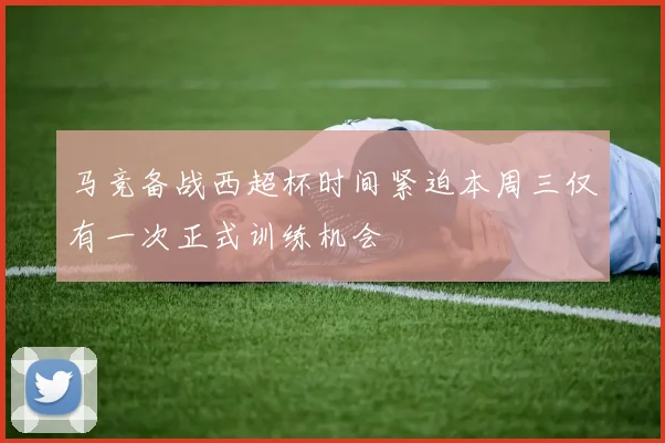 马竞备战西超杯时间紧迫本周三仅有一次正式训练机会