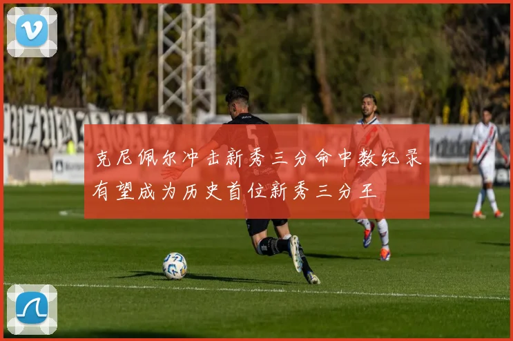 克尼佩尔冲击新秀三分命中数纪录有望成为历史首位新秀三分王