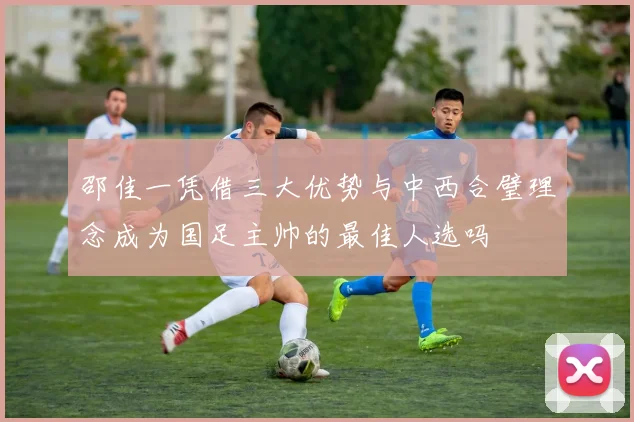 邵佳一凭借三大优势与中西合璧理念成为国足主帅的最佳人选吗