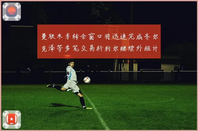 曼联冬季转会窗口将迅速完成齐尔克泽等多笔交易科利尔继续外租计划