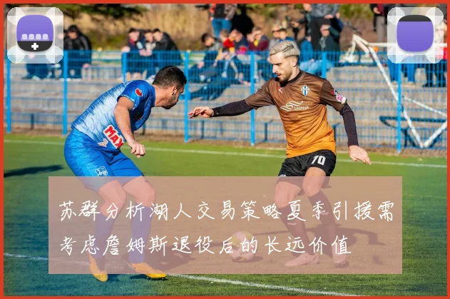 苏群分析湖人交易策略夏季引援需考虑詹姆斯退役后的长远价值