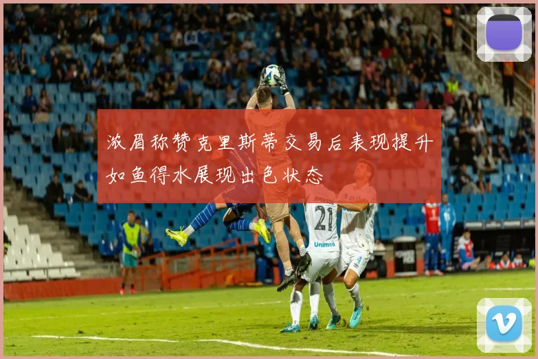 浓眉称赞克里斯蒂交易后表现提升如鱼得水展现出色状态