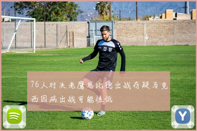 76人对决老鹰恩比德出战存疑马克西因病出战可能性低
