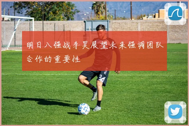 明日八强战李昊展望未来强调团队合作的重要性