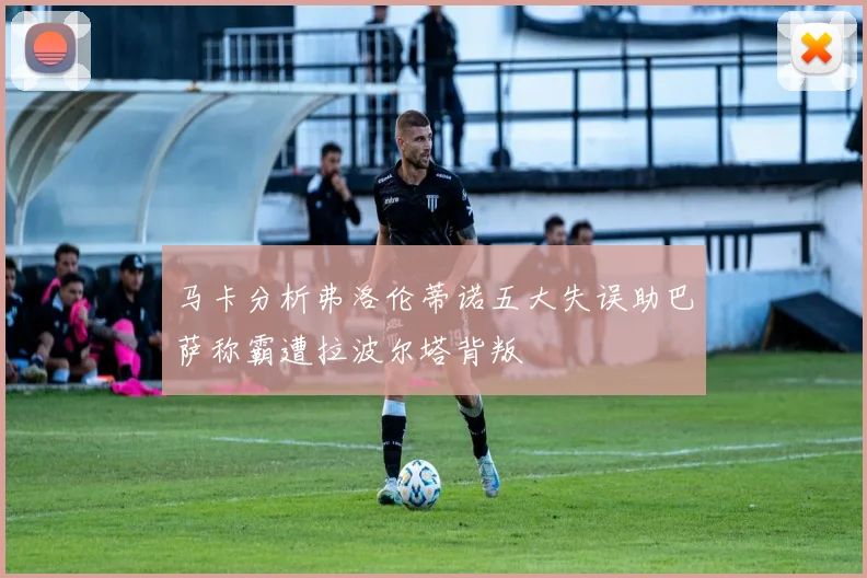马卡分析弗洛伦蒂诺五大失误助巴萨称霸遭拉波尔塔背叛