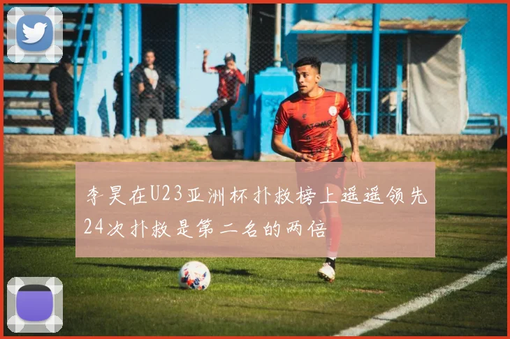 李昊在U23亚洲杯扑救榜上遥遥领先24次扑救是第二名的两倍