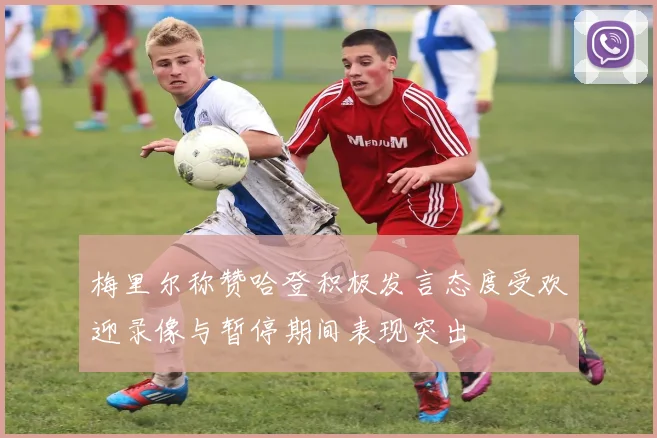 梅里尔称赞哈登积极发言态度受欢迎录像与暂停期间表现突出