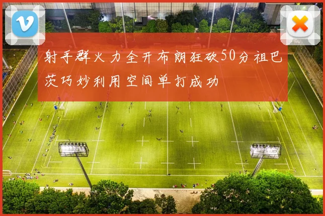 射手群火力全开布朗狂砍50分祖巴茨巧妙利用空间单打成功