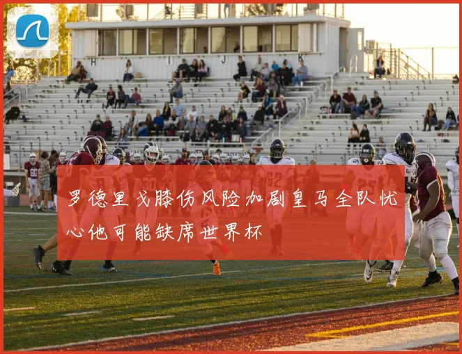 罗德里戈膝伤风险加剧皇马全队忧心他可能缺席世界杯