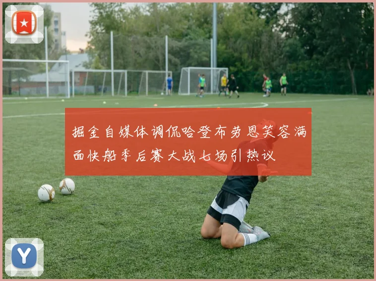 掘金自媒体调侃哈登布劳恩笑容满面快船季后赛大战七场引热议