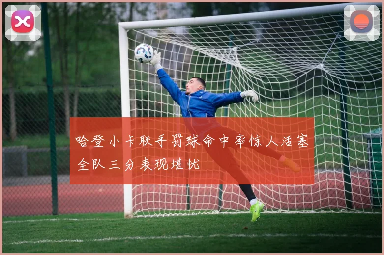 哈登小卡联手罚球命中率惊人活塞全队三分表现堪忧