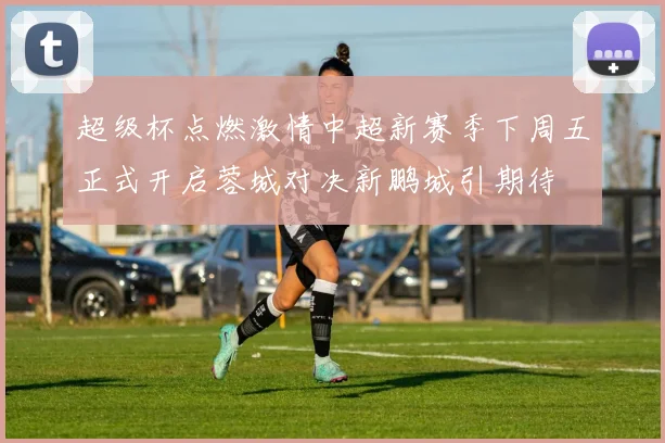 超级杯点燃激情中超新赛季下周五正式开启蓉城对决新鹏城引期待