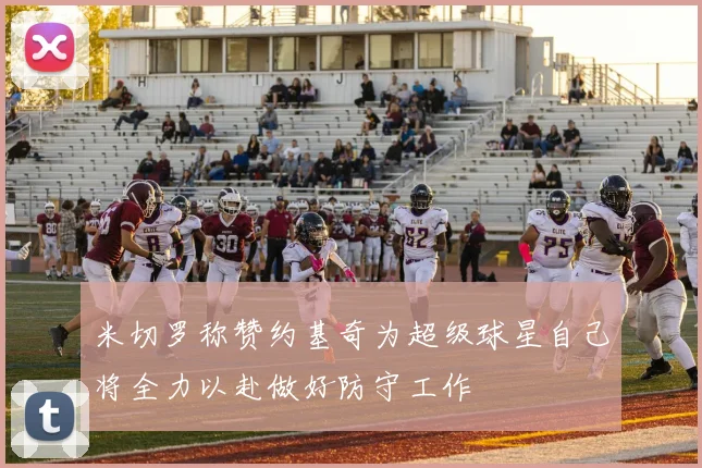 米切罗称赞约基奇为超级球星自己将全力以赴做好防守工作