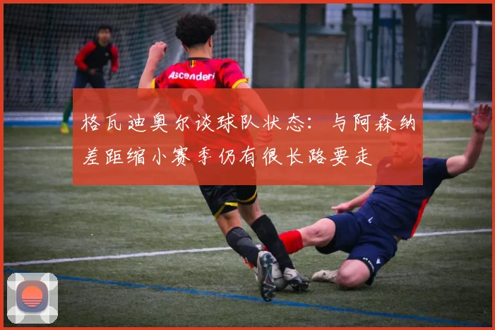 格瓦迪奥尔谈球队状态：与阿森纳差距缩小赛季仍有很长路要走