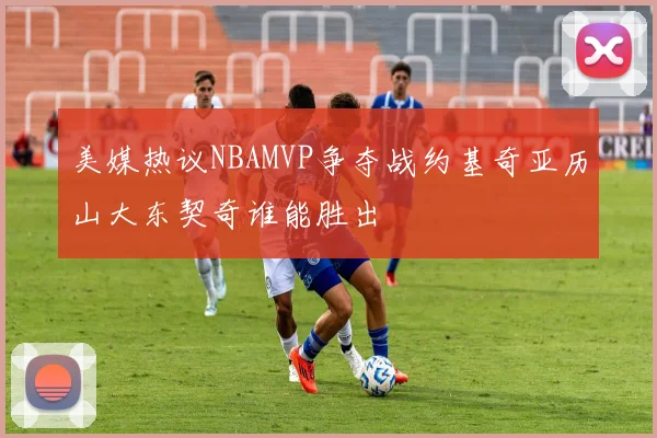 美媒热议NBAMVP争夺战约基奇亚历山大东契奇谁能胜出