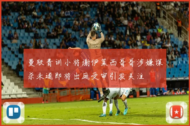曼联青训小将谢伊莱西哥哥涉嫌谋杀未遂即将出庭受审引发关注