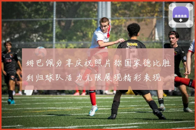 姆巴佩分享庆祝照片称国家德比胜利归球队活力无限展现精彩表现