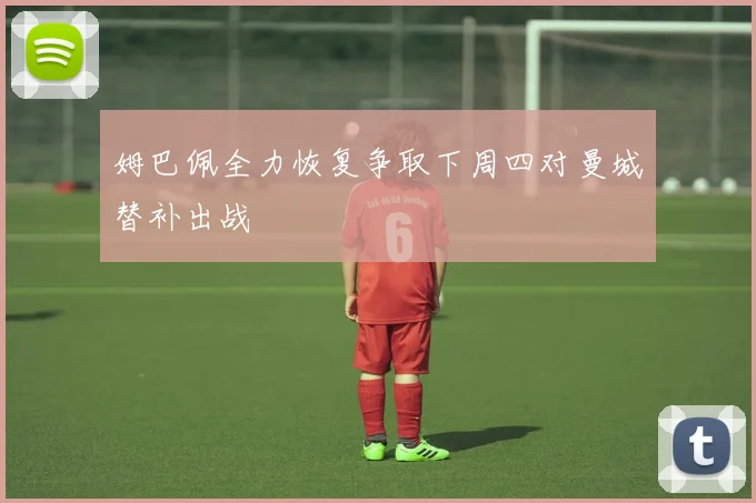 姆巴佩全力恢复争取下周四对曼城替补出战