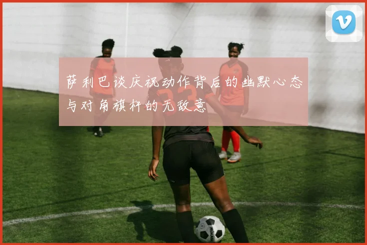 萨利巴谈庆祝动作背后的幽默心态与对角旗杆的无敌意