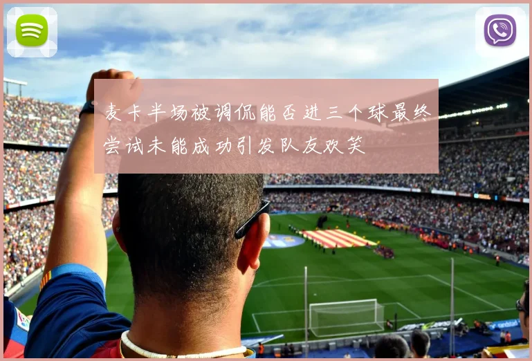 麦卡半场被调侃能否进三个球最终尝试未能成功引发队友欢笑