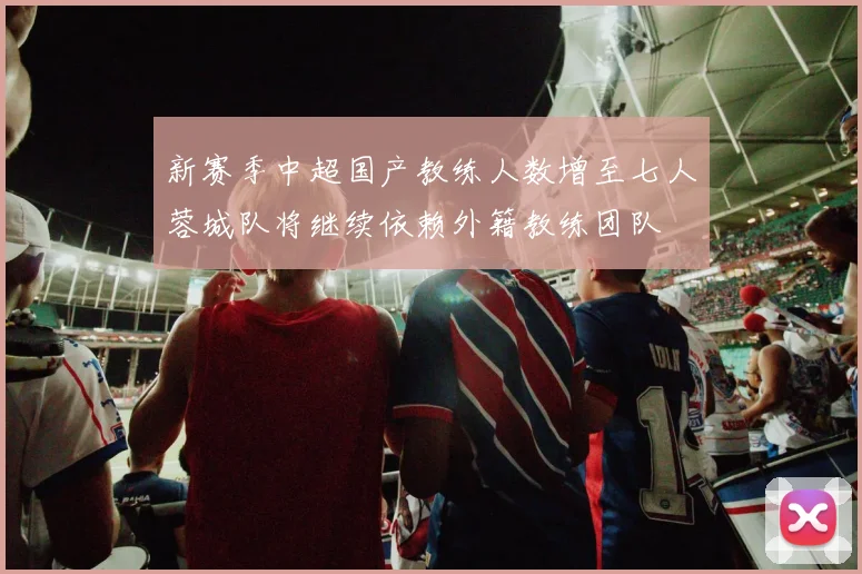 新赛季中超国产教练人数增至七人蓉城队将继续依赖外籍教练团队