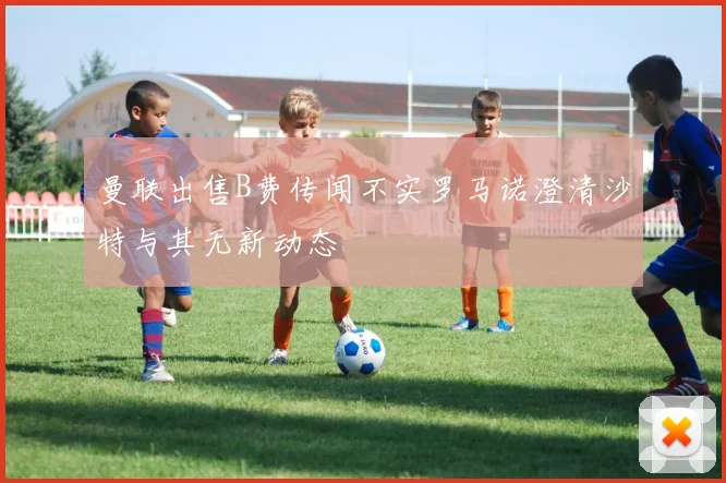 曼联出售B费传闻不实罗马诺澄清沙特与其无新动态