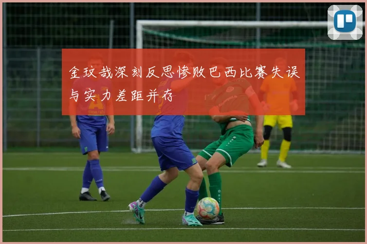 金玟哉深刻反思惨败巴西比赛失误与实力差距并存