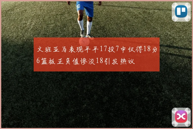 文班亚马表现平平17投7中仅得18分6篮板正负值惨淡18引发热议