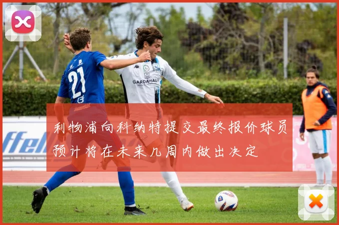 利物浦向科纳特提交最终报价球员预计将在未来几周内做出决定