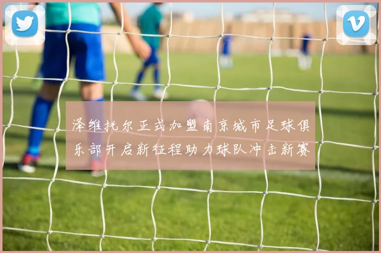 泽维托尔正式加盟南京城市足球俱乐部开启新征程助力球队冲击新赛季