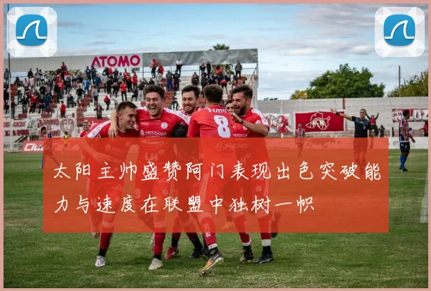 太阳主帅盛赞阿门表现出色突破能力与速度在联盟中独树一帜