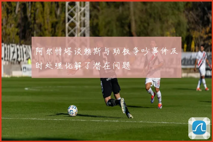 阿尔特塔谈赖斯与助教争吵事件及时处理化解了潜在问题