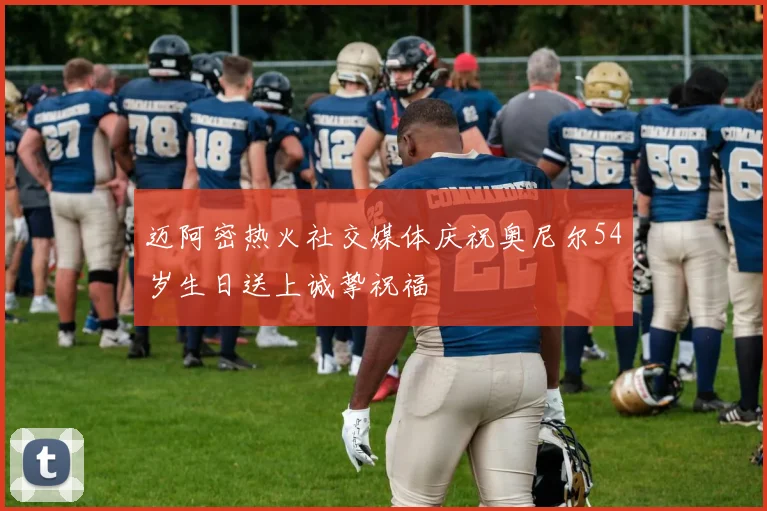 迈阿密热火社交媒体庆祝奥尼尔54岁生日送上诚挚祝福