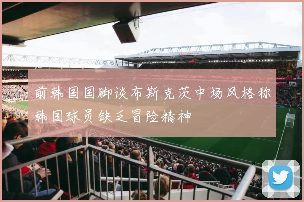 前韩国国脚谈布斯克茨中场风格称韩国球员缺乏冒险精神