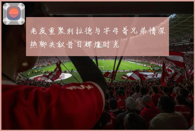 老友重聚利拉德与字母哥兄弟情深热聊共叙昔日辉煌时光