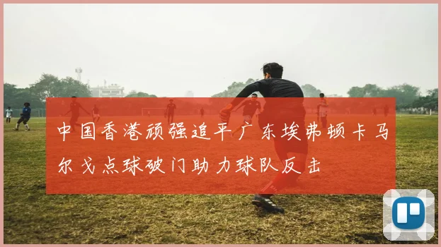 中国香港顽强追平广东埃弗顿卡马尔戈点球破门助力球队反击