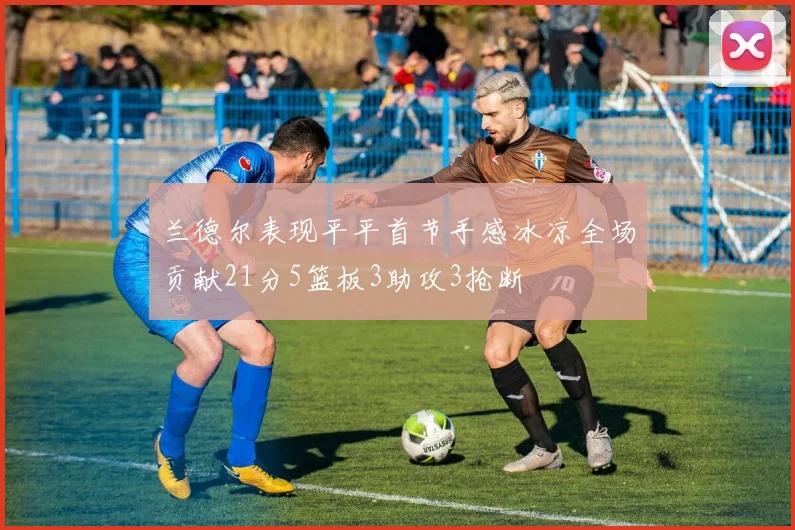 兰德尔表现平平首节手感冰凉全场贡献21分5篮板3助攻3抢断