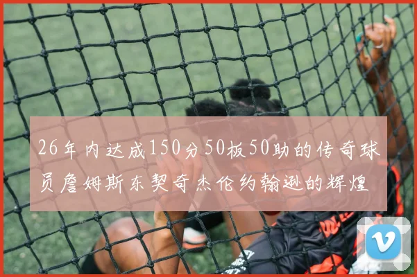 26年内达成150分50板50助的传奇球员詹姆斯东契奇杰伦约翰逊的辉煌成就