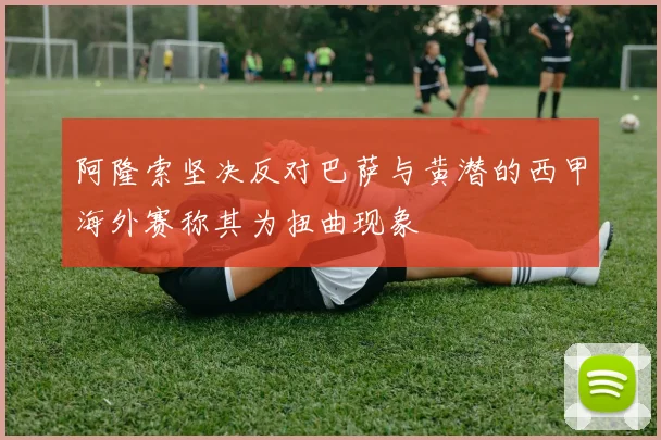 阿隆索坚决反对巴萨与黄潜的西甲海外赛称其为扭曲现象