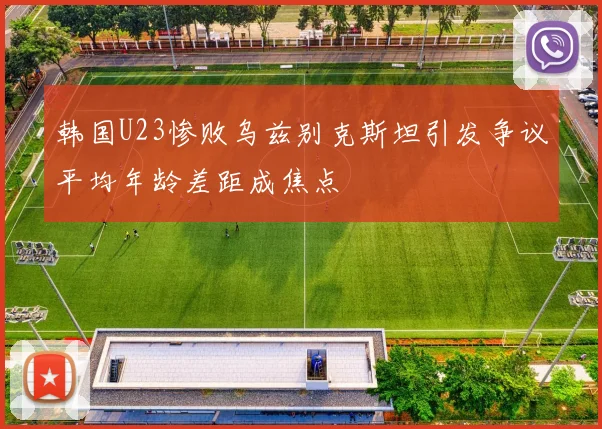 韩国U23惨败乌兹别克斯坦引发争议平均年龄差距成焦点