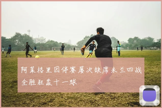 阿莱格里因停赛屡次缺席米兰四战全胜狂轰十一球