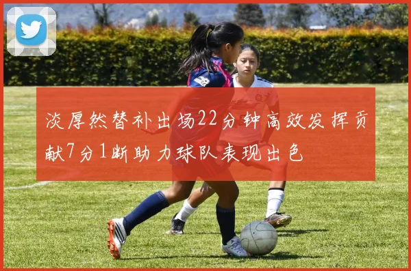 淡厚然替补出场22分钟高效发挥贡献7分1断助力球队表现出色