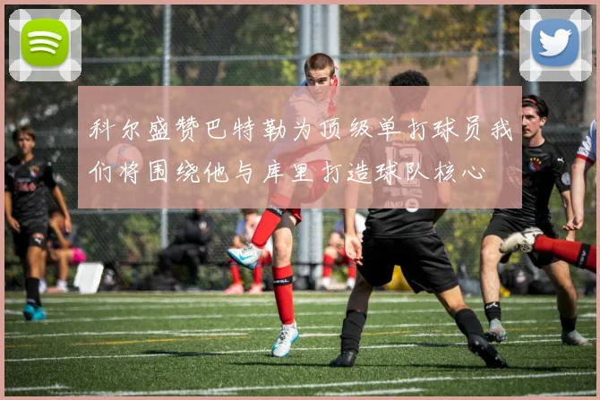 科尔盛赞巴特勒为顶级单打球员我们将围绕他与库里打造球队核心