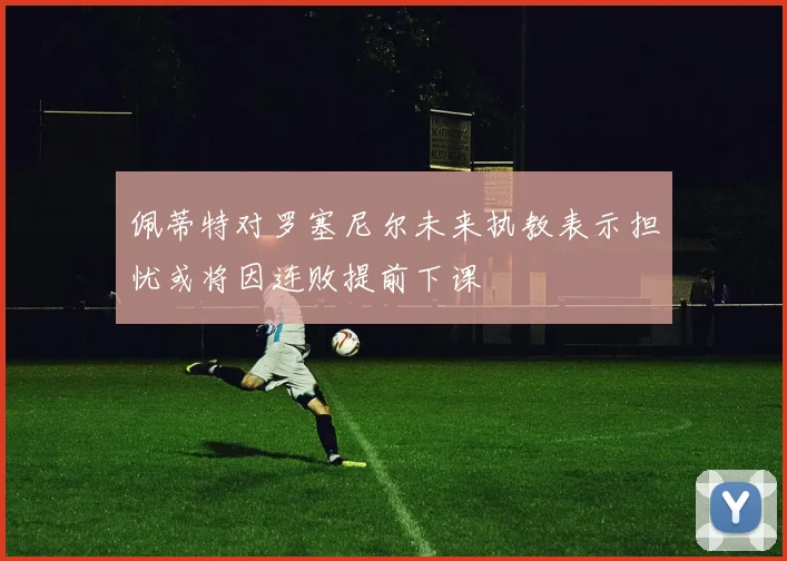 佩蒂特对罗塞尼尔未来执教表示担忧或将因连败提前下课