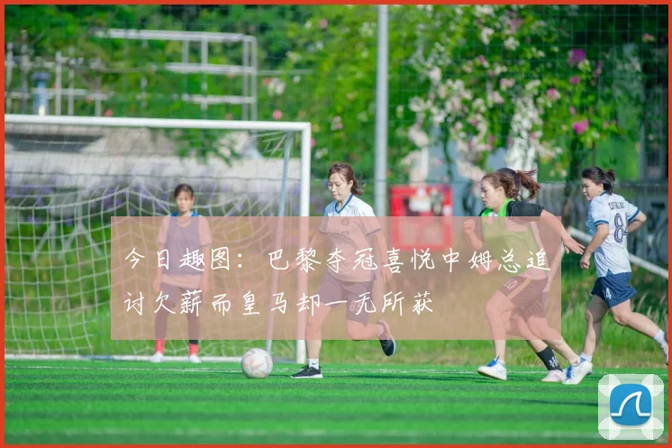 今日趣图：巴黎夺冠喜悦中姆总追讨欠薪而皇马却一无所获
