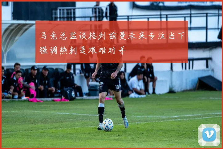 马竞总监谈格列兹曼未来专注当下强调热刺是艰难对手